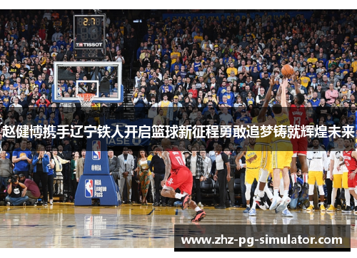 赵健博携手辽宁铁人开启篮球新征程勇敢追梦铸就辉煌未来 赵健博携手辽宁铁人开启篮球新征程勇敢追梦铸就辉煌未来