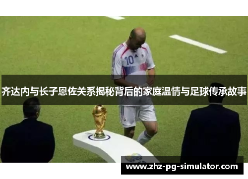齐达内与长子恩佐关系揭秘背后的家庭温情与足球传承故事