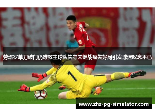劳塔罗单刀破门仍难救主球队失守关键战痛失好局引发球迷叹息不已 劳塔罗单刀破门仍难救主球队失守关键战痛失好局引发球迷叹息不已