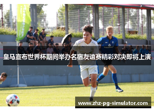 皇马宣布世界杯期间举办名宿友谊赛精彩对决即将上演