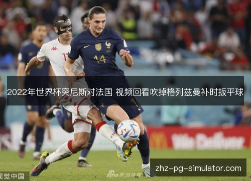 2022年世界杯突尼斯对法国 视频回看吹掉格列兹曼补时扳平球 2022年世界杯突尼斯对法国 视频回看吹掉格列兹曼补时扳平球